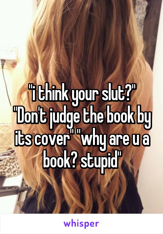 
"i think your slut?" "Don't judge the book by its cover" "why are u a book? stupid"