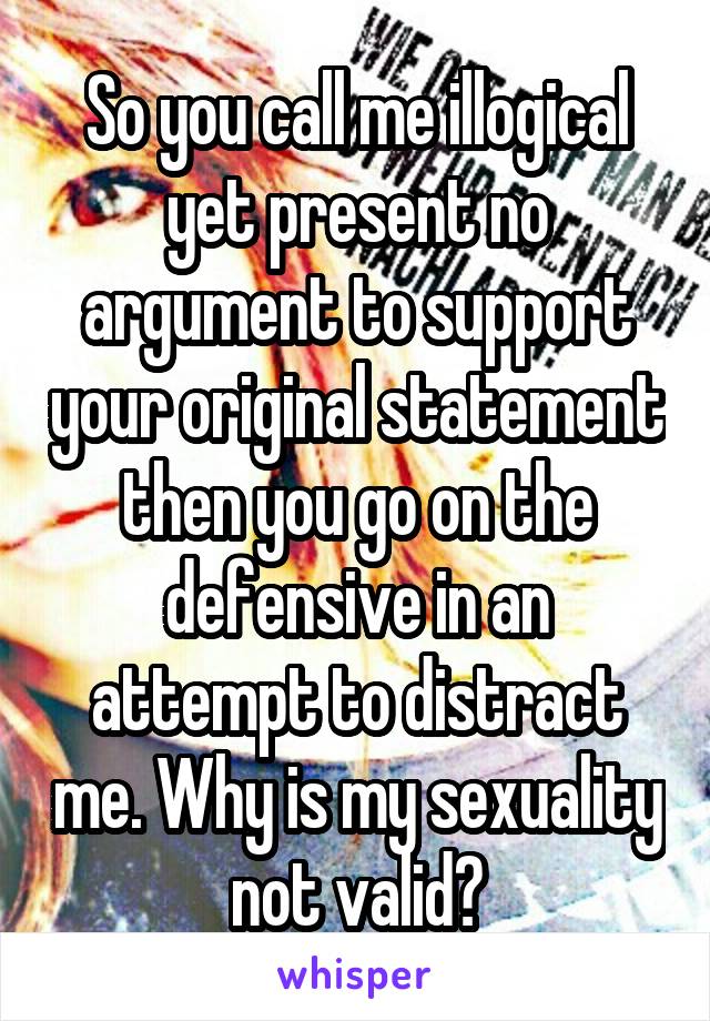 So you call me illogical yet present no argument to support your original statement then you go on the defensive in an attempt to distract me. Why is my sexuality not valid?