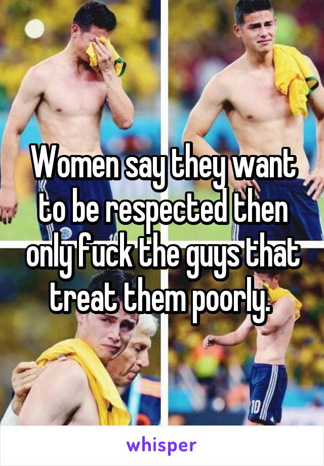 Women say they want to be respected then only fuck the guys that treat them poorly. 