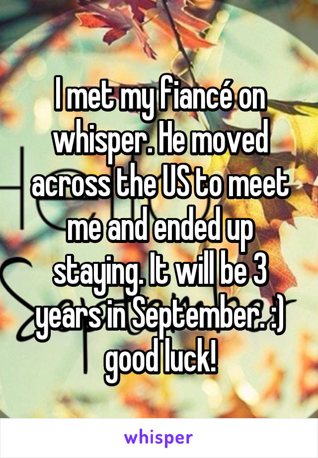 I met my fiancé on whisper. He moved across the US to meet me and ended up staying. It will be 3 years in September. :) good luck!