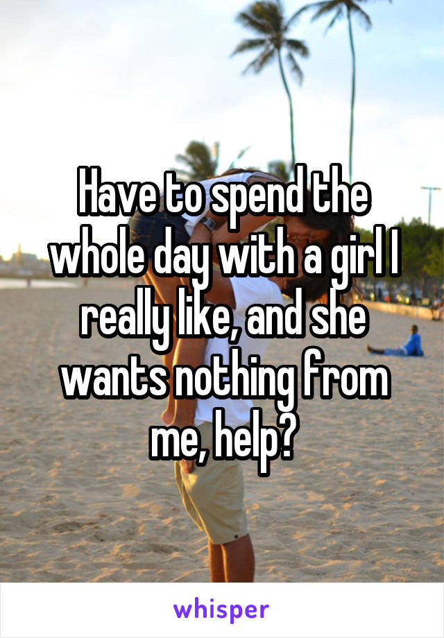 Have to spend the whole day with a girl I really like, and she wants nothing from me, help?