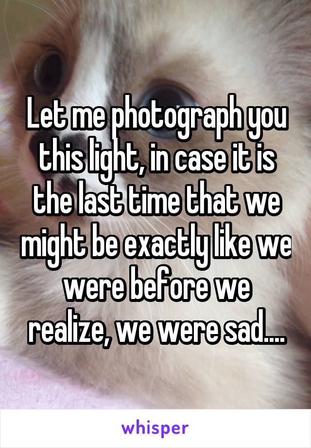 Let me photograph you this light, in case it is the last time that we might be exactly like we were before we realize, we were sad....