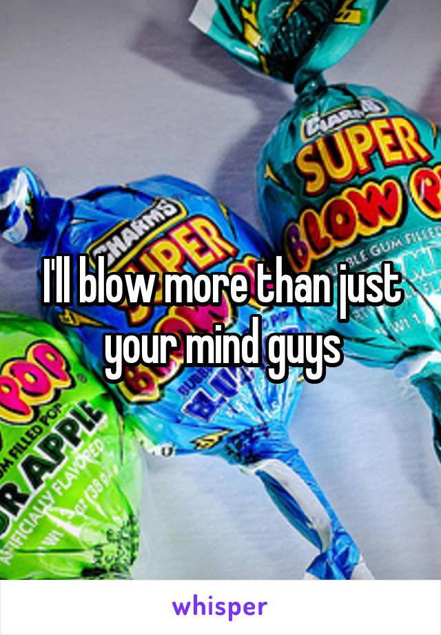 I'll blow more than just your mind guys