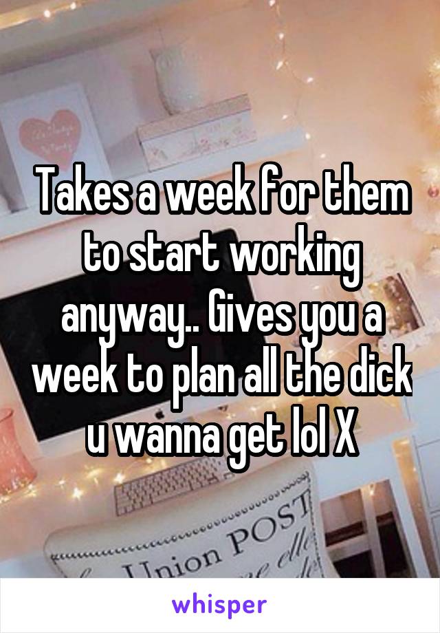 Takes a week for them to start working anyway.. Gives you a week to plan all the dick u wanna get lol X