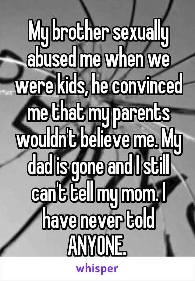 My brother sexually abused me when we were kids, he convinced me that my parents wouldn't believe me. My dad is gone and I still can't tell my mom. I have never told ANYONE. 