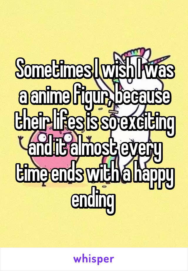 Sometimes I wish I was a anime figur, because their lifes is so exciting and it almost every time ends with a happy ending 