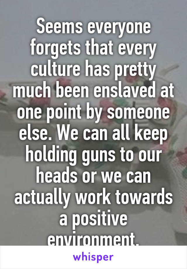 Seems everyone forgets that every culture has pretty much been enslaved at one point by someone else. We can all keep holding guns to our heads or we can actually work towards a positive environment.