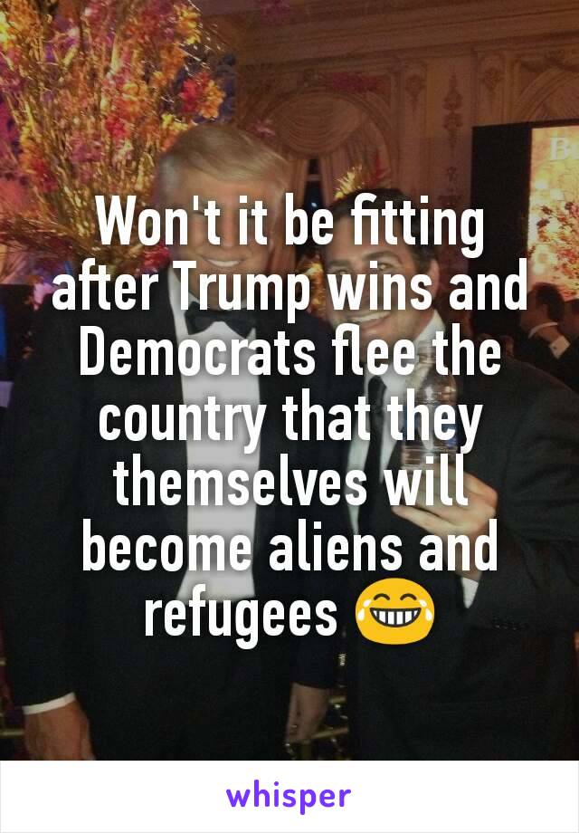 Won't it be fitting after Trump wins and Democrats flee the country that they themselves will become aliens and refugees 😂