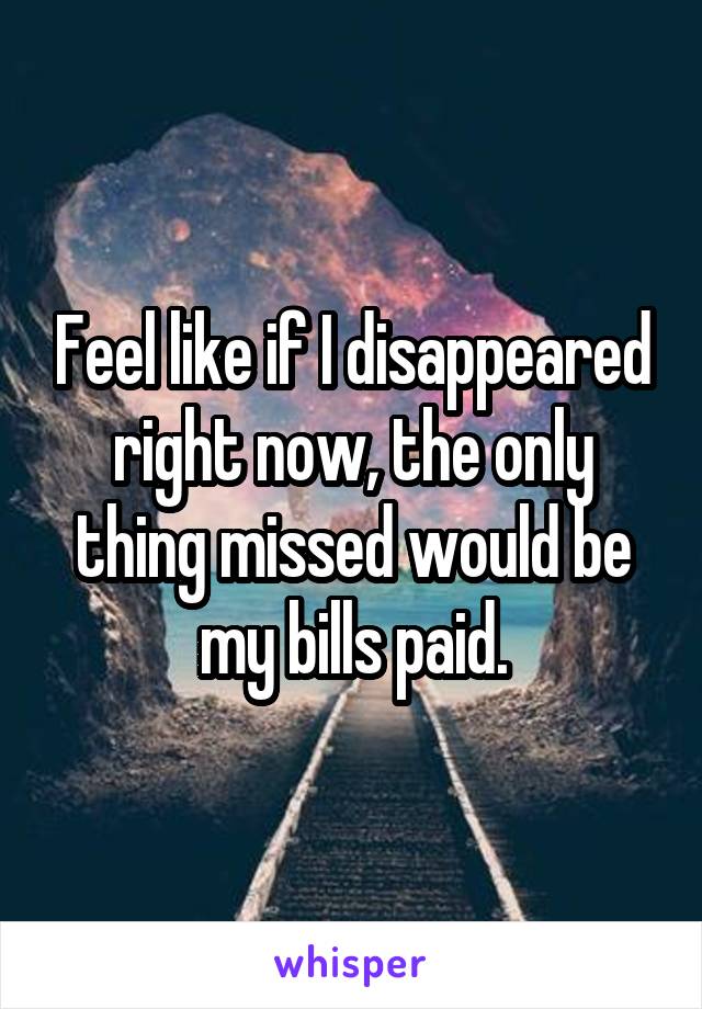 Feel like if I disappeared right now, the only thing missed would be my bills paid.