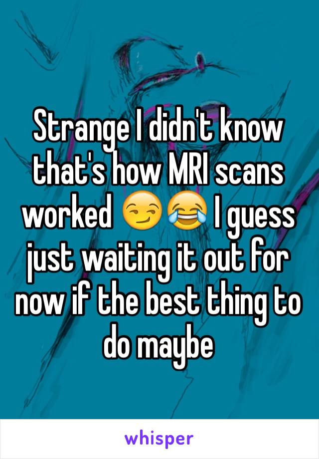 Strange I didn't know that's how MRI scans worked 😏😂 I guess just waiting it out for now if the best thing to do maybe