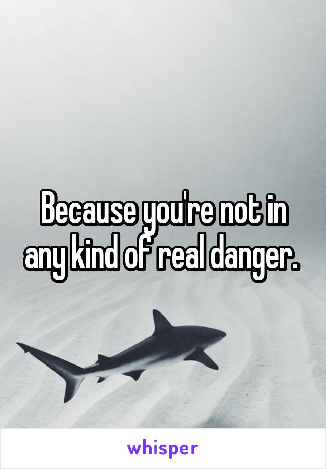 Because you're not in any kind of real danger. 