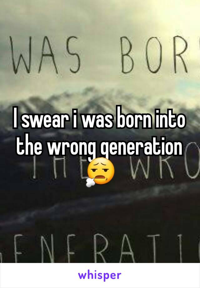 I swear i was born into the wrong generation 😧