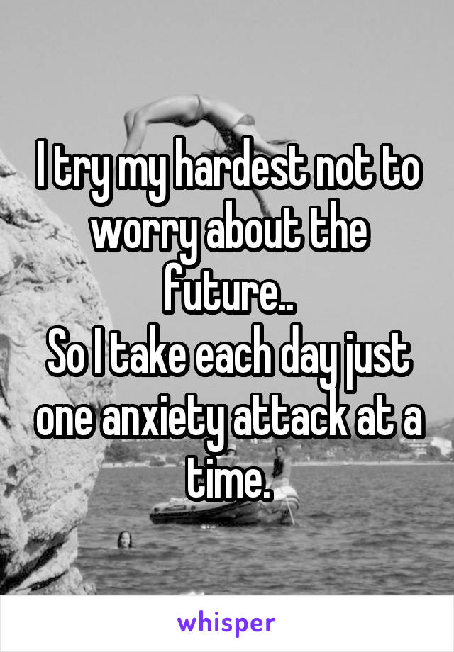 I try my hardest not to worry about the future..
So I take each day just one anxiety attack at a time.