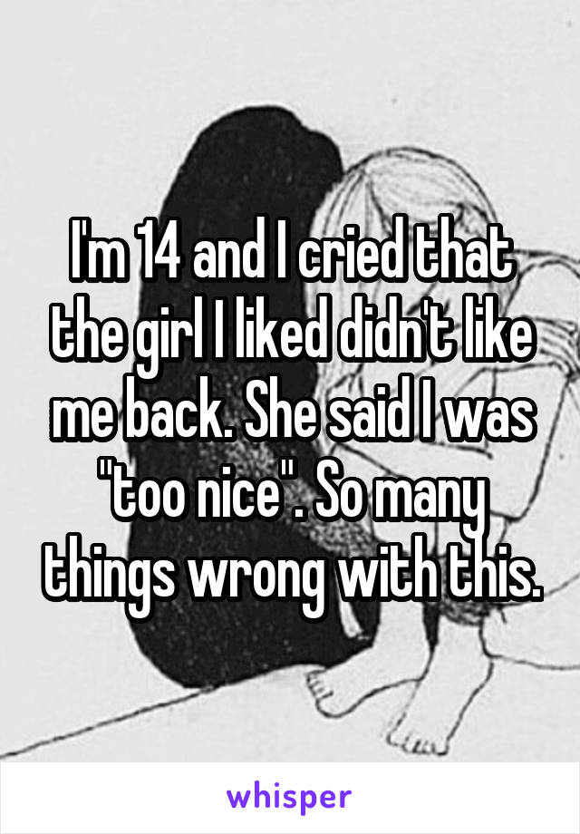 I'm 14 and I cried that the girl I liked didn't like me back. She said I was "too nice". So many things wrong with this.