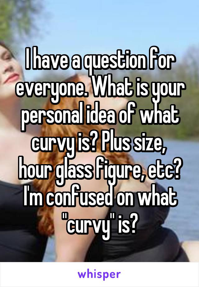 I have a question for everyone. What is your personal idea of what curvy is? Plus size,  hour glass figure, etc? I'm confused on what "curvy" is?