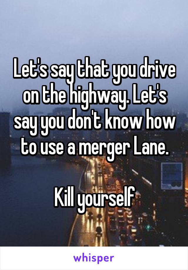 Let's say that you drive on the highway. Let's say you don't know how to use a merger Lane.

Kill yourself