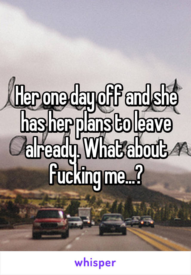 Her one day off and she has her plans to leave already. What about fucking me...?