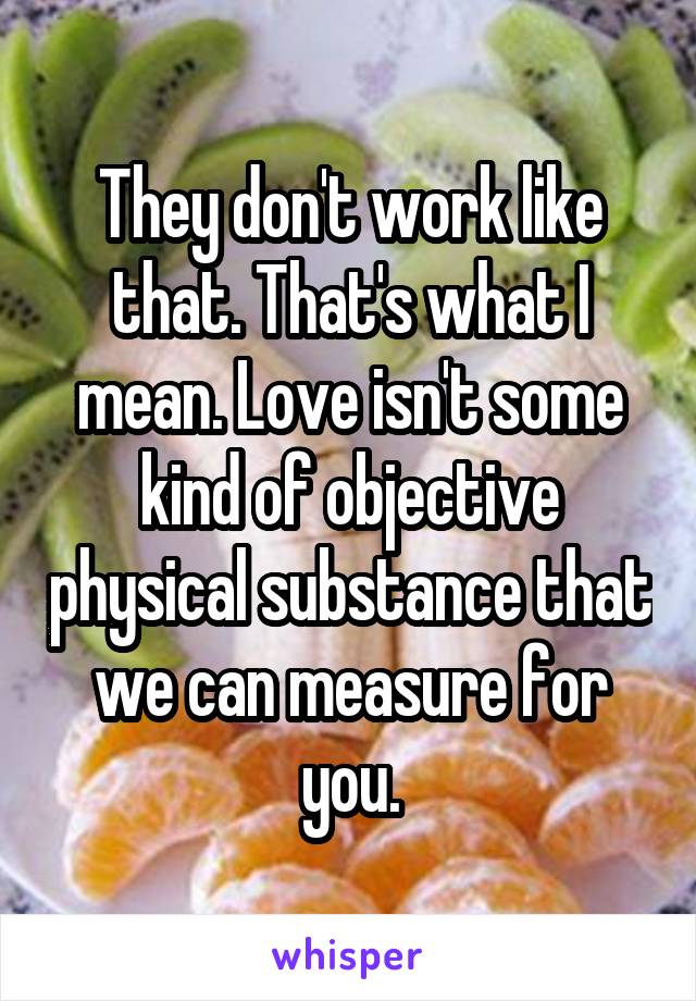 They don't work like that. That's what I mean. Love isn't some kind of objective physical substance that we can measure for you.