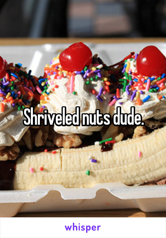 Shriveled nuts dude.