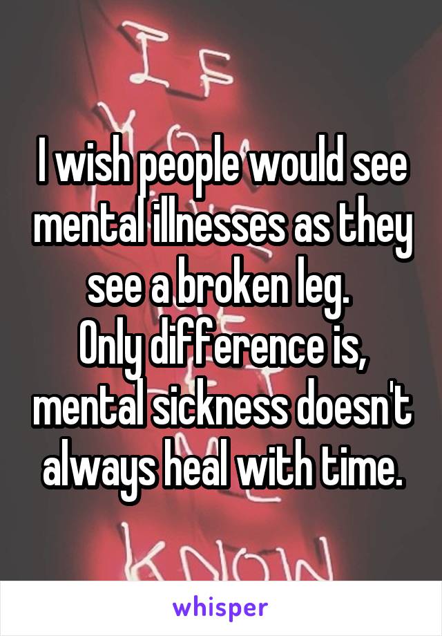 I wish people would see mental illnesses as they see a broken leg. 
Only difference is, mental sickness doesn't always heal with time.