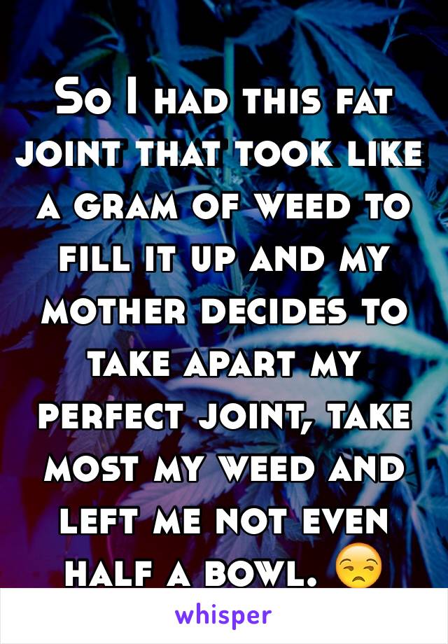 So I had this fat joint that took like a gram of weed to fill it up and my mother decides to take apart my perfect joint, take most my weed and left me not even half a bowl. 😒