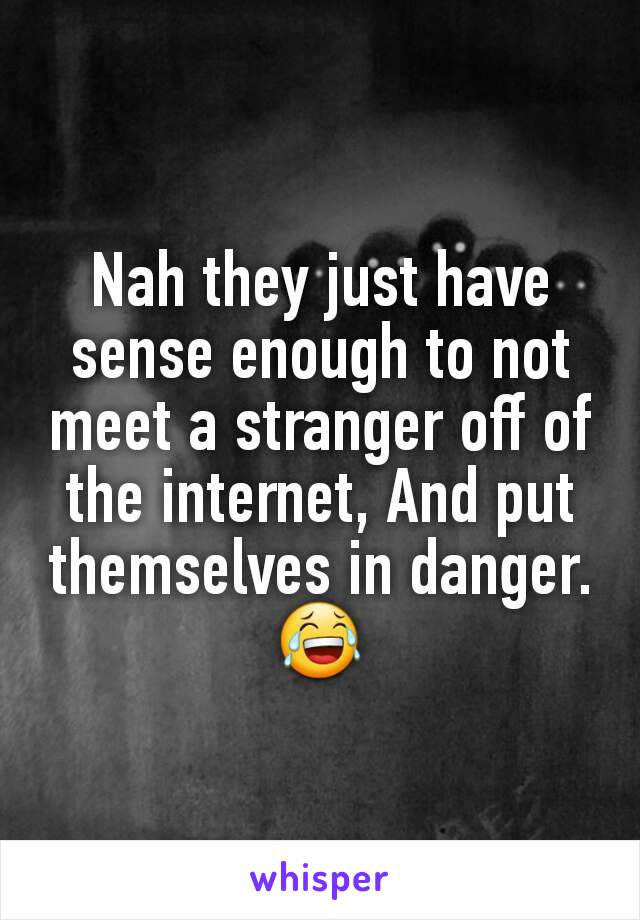 Nah they just have sense enough to not meet a stranger off of the internet, And put themselves in danger. 😂