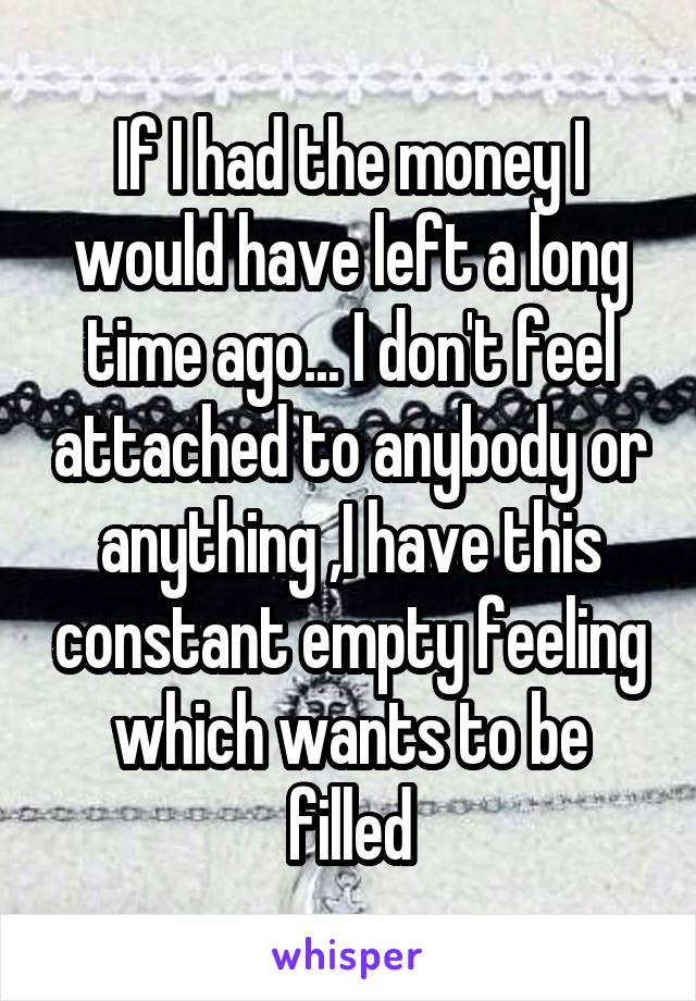 If I had the money I would have left a long time ago... I don't feel attached to anybody or anything ,I have this constant empty feeling which wants to be filled