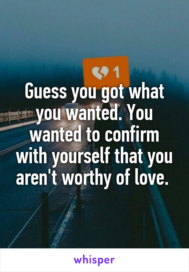 Guess you got what you wanted. You wanted to confirm with yourself that you aren't worthy of love. 