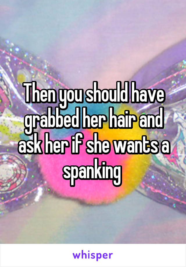 Then you should have grabbed her hair and ask her if she wants a spanking 