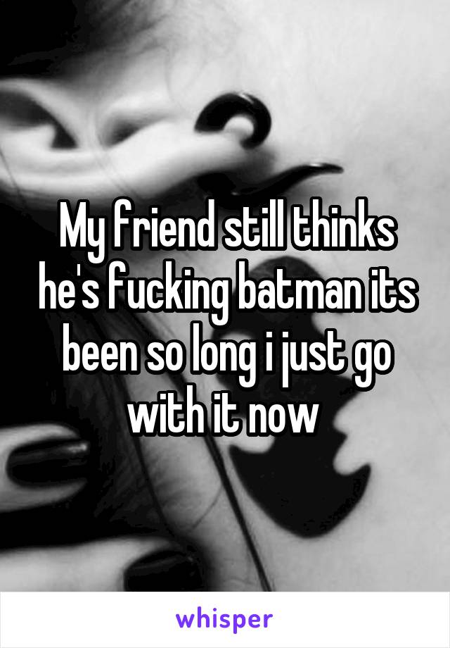 My friend still thinks he's fucking batman its been so long i just go with it now 