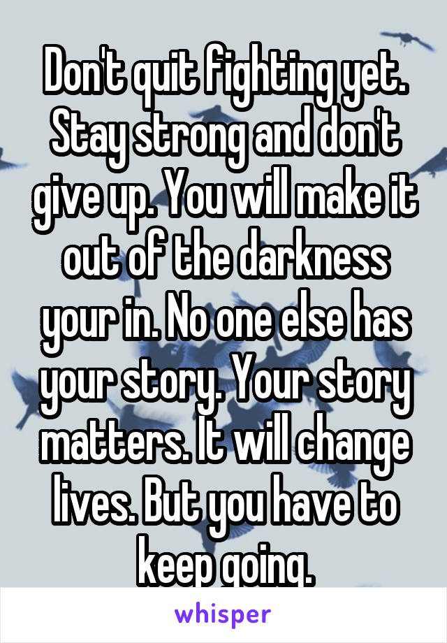 Don't quit fighting yet. Stay strong and don't give up. You will make it out of the darkness your in. No one else has your story. Your story matters. It will change lives. But you have to keep going.