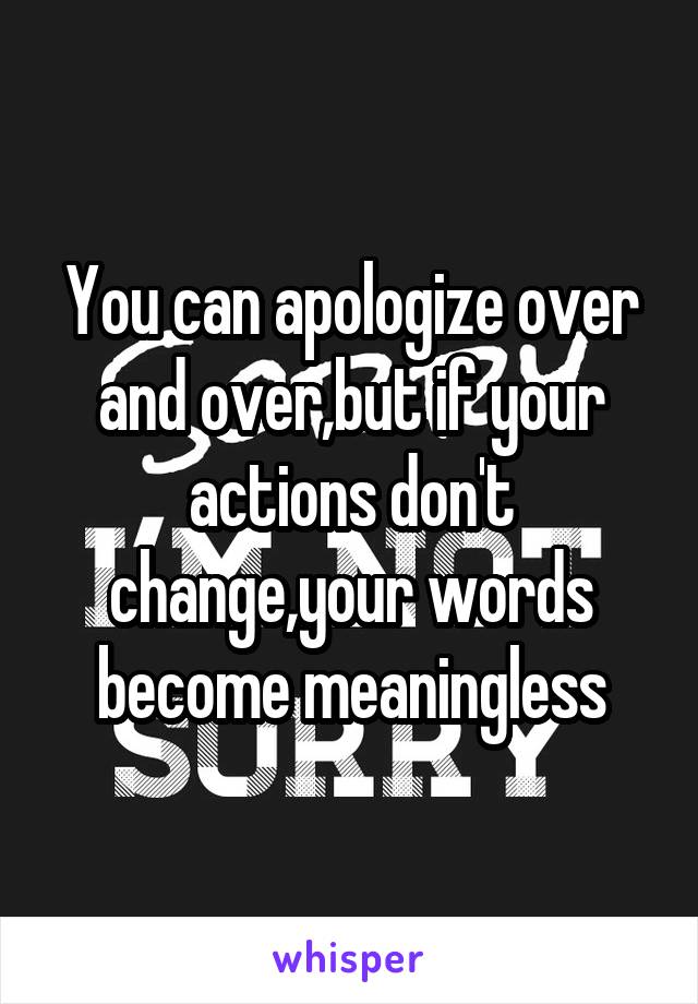 You can apologize over and over,but if your actions don't change,your words become meaningless