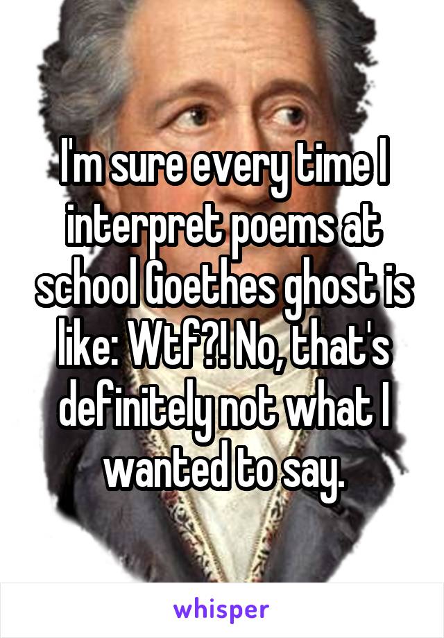 I'm sure every time I interpret poems at school Goethes ghost is like: Wtf?! No, that's definitely not what I wanted to say.