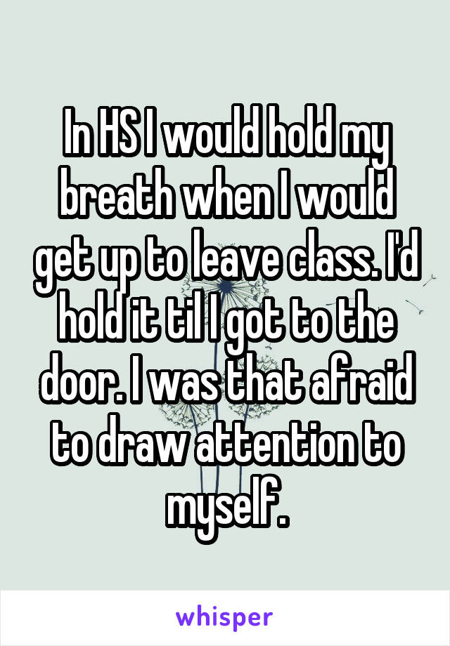 In HS I would hold my breath when I would get up to leave class. I'd hold it til I got to the door. I was that afraid to draw attention to myself.