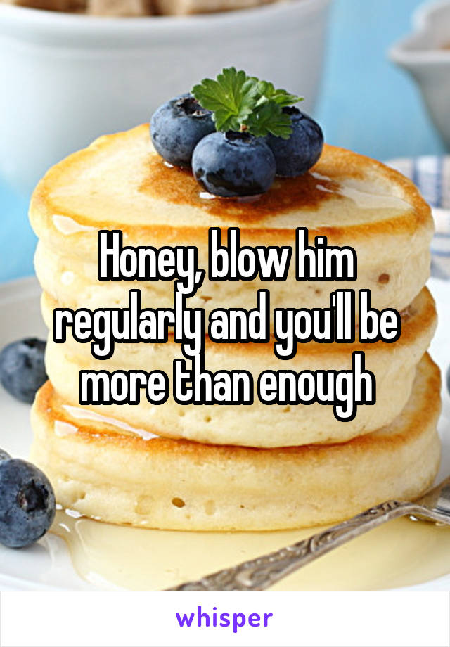 Honey, blow him regularly and you'll be more than enough