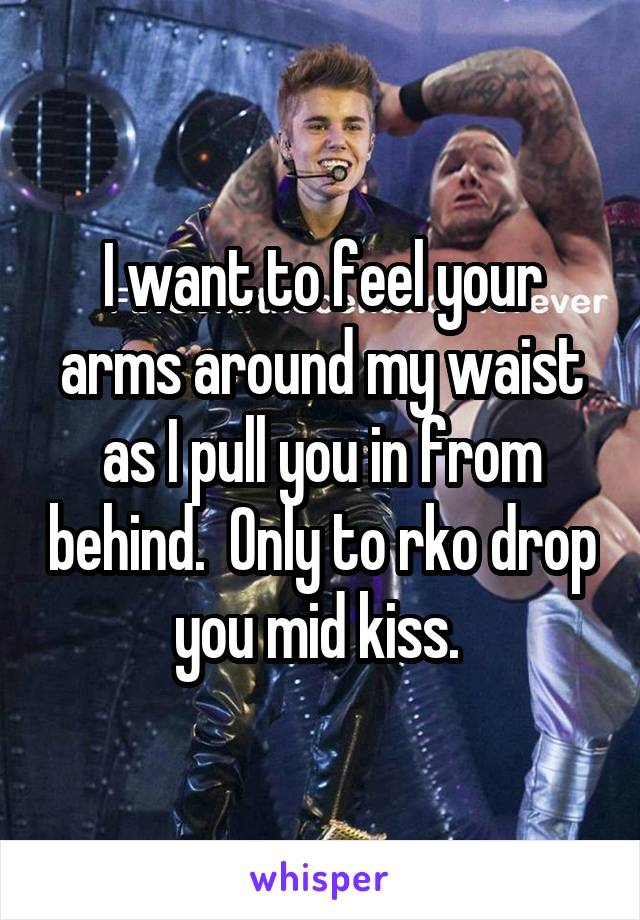 I want to feel your arms around my waist as I pull you in from behind.  Only to rko drop you mid kiss. 