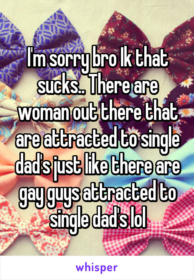 I'm sorry bro Ik that sucks.. There are woman out there that are attracted to single dad's just like there are gay guys attracted to single dad's lol