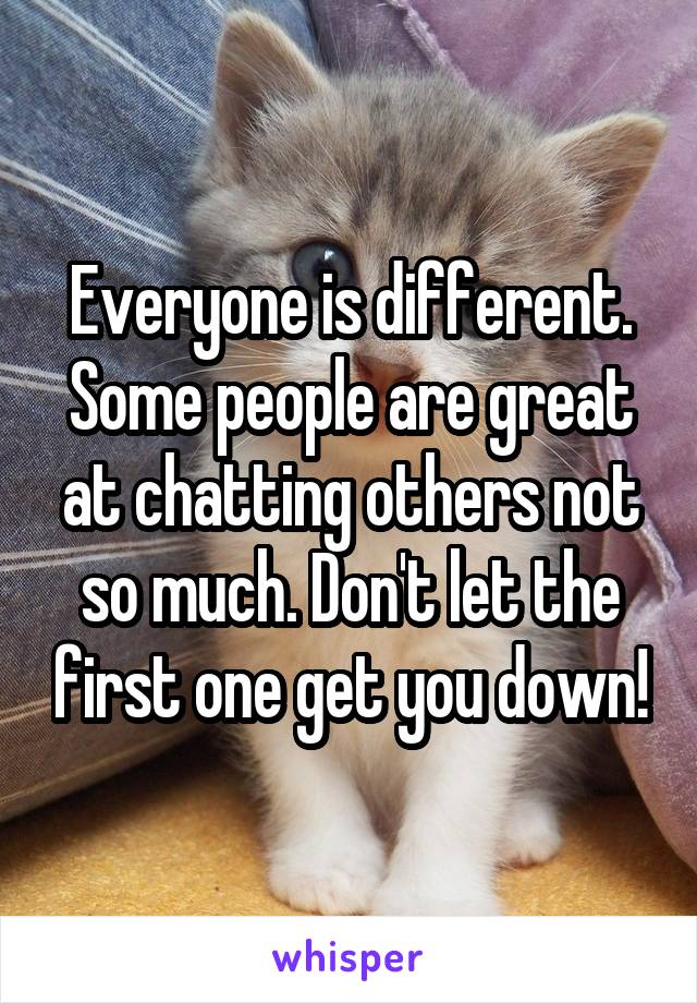 Everyone is different. Some people are great at chatting others not so much. Don't let the first one get you down!