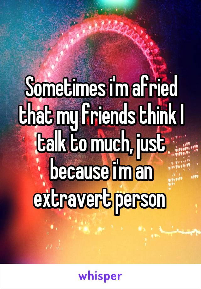 Sometimes i'm afried that my friends think I talk to much, just because i'm an extravert person 