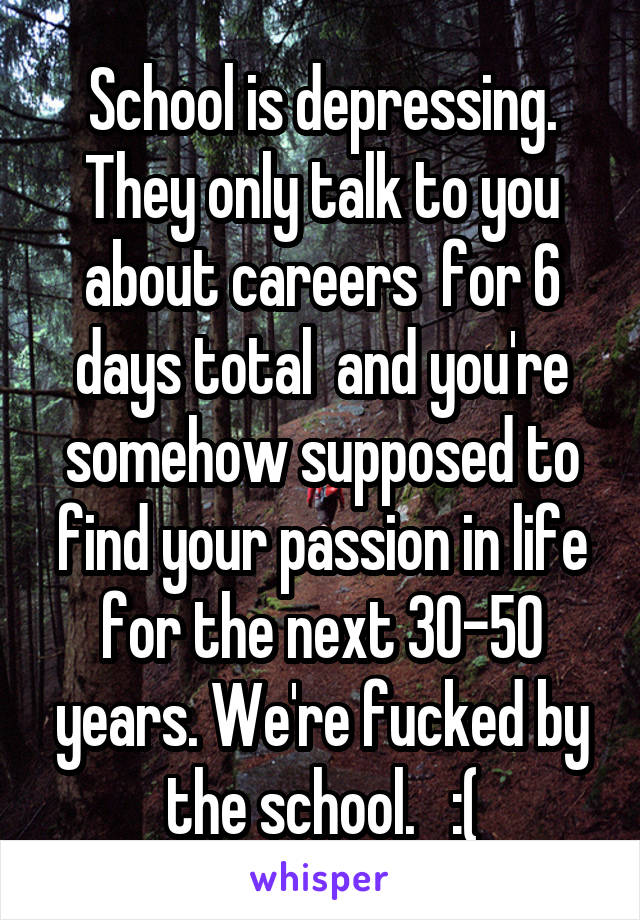 School is depressing. They only talk to you about careers  for 6 days total  and you're somehow supposed to find your passion in life for the next 30-50 years. We're fucked by the school.   :(