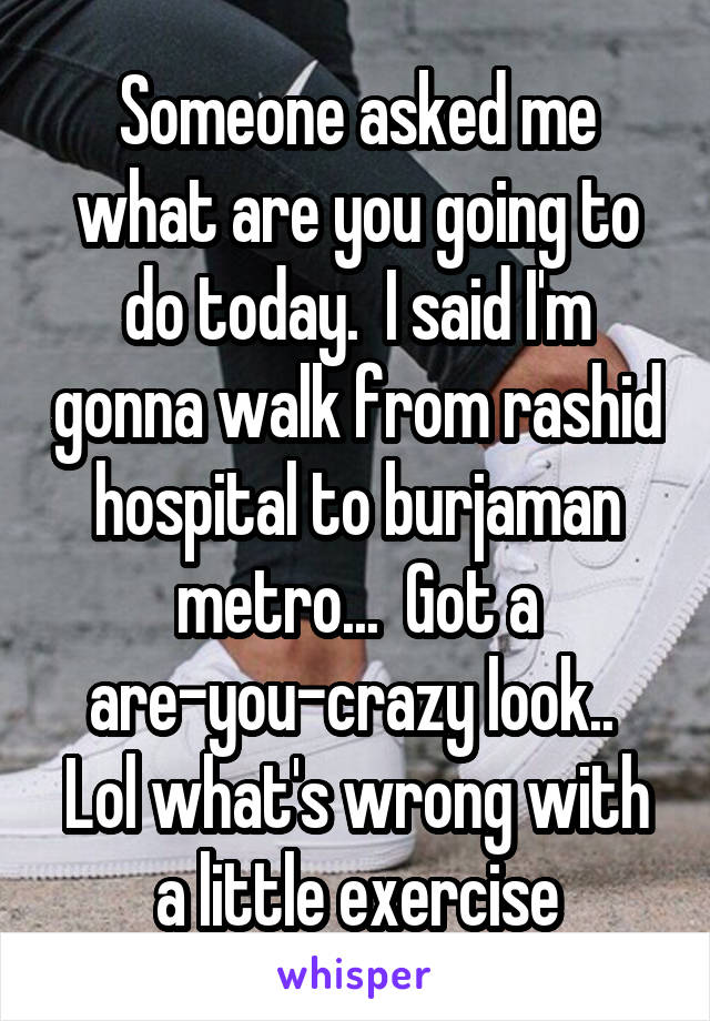 Someone asked me what are you going to do today.  I said I'm gonna walk from rashid hospital to burjaman metro...  Got a are-you-crazy look..  Lol what's wrong with a little exercise