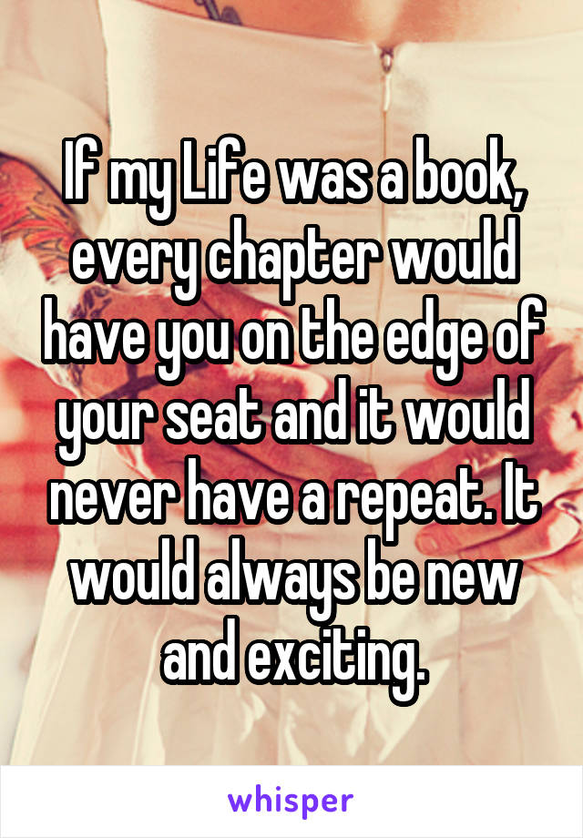 If my Life was a book, every chapter would have you on the edge of your seat and it would never have a repeat. It would always be new and exciting.