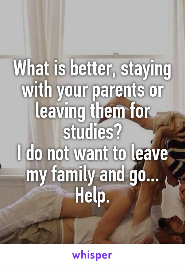 What is better, staying with your parents or leaving them for studies?
I do not want to leave my family and go...
Help.