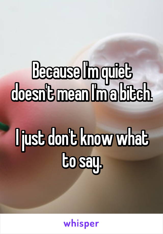 Because I'm quiet doesn't mean I'm a bitch.

I just don't know what to say.