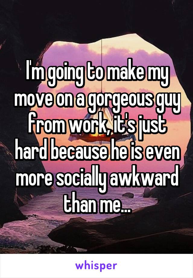 I'm going to make my move on a gorgeous guy from work, it's just hard because he is even more socially awkward than me...