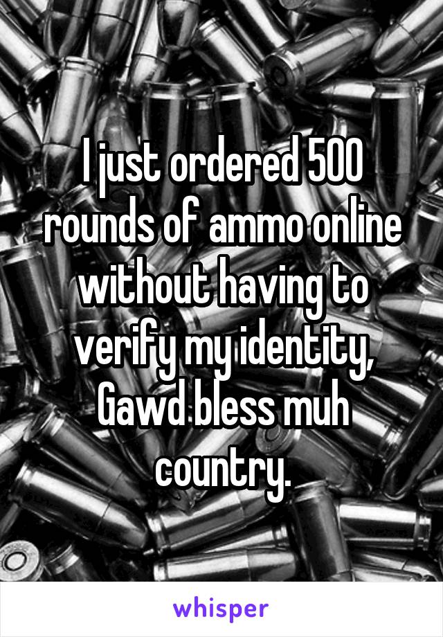 I just ordered 500 rounds of ammo online without having to verify my identity, Gawd bless muh country.