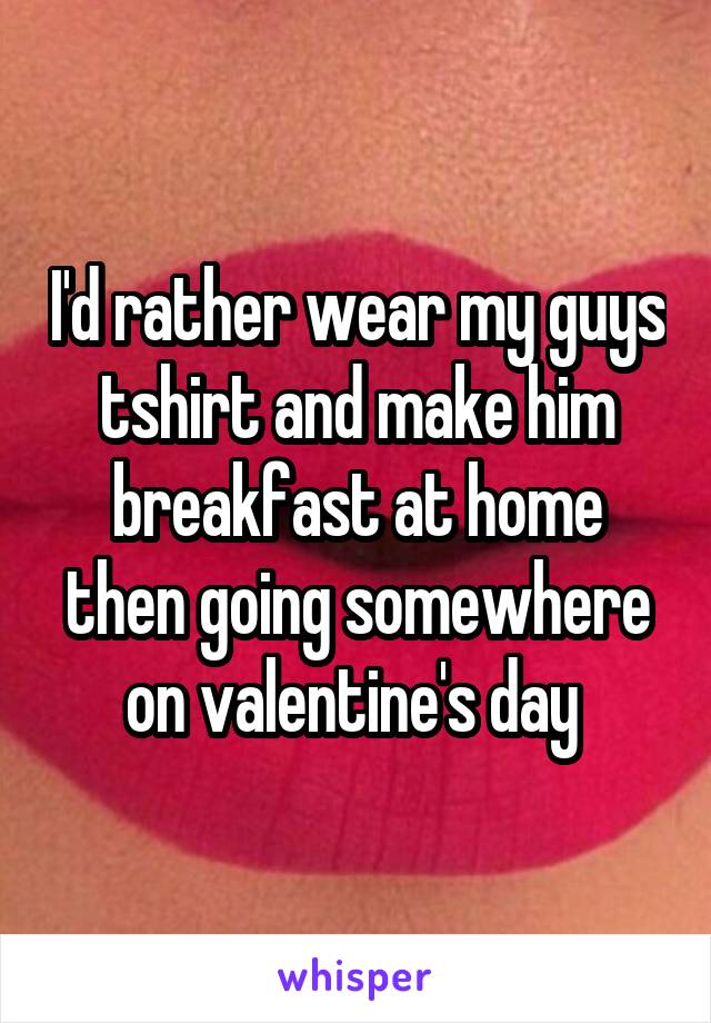 I'd rather wear my guys tshirt and make him breakfast at home then going somewhere on valentine's day 