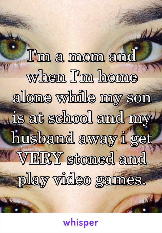 I'm a mom and when I'm home alone while my son is at school and my husband away i get VERY stoned and play video games.