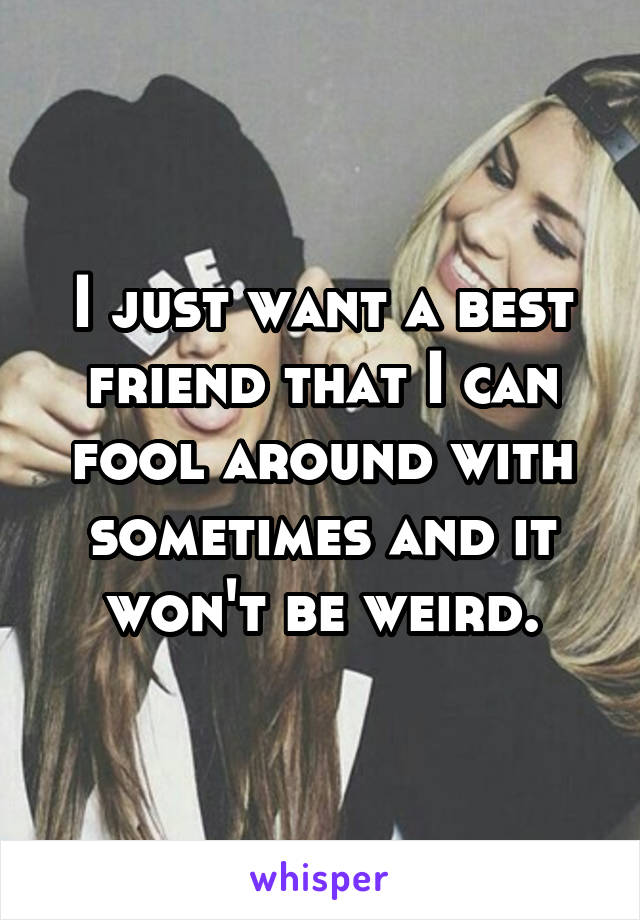 I just want a best friend that I can fool around with sometimes and it won't be weird.