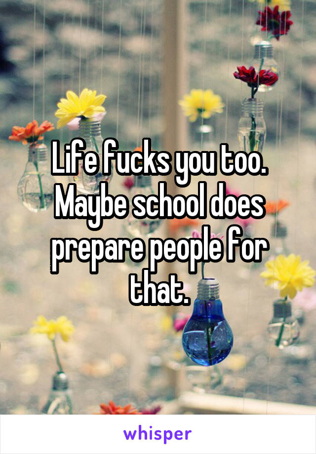 Life fucks you too. Maybe school does prepare people for that.